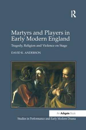 Martyrs and Players in Early Modern England: Tragedy, Religion and Violence on Stage de David K. Anderson