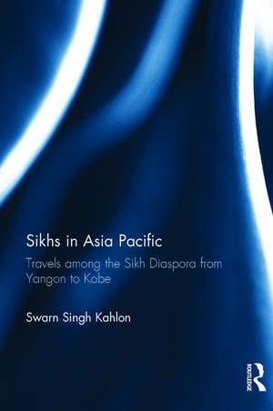 Sikhs in Asia Pacific: Travels among the Sikh Diaspora from Yangon to Kobe de Swarn Singh Kahlon