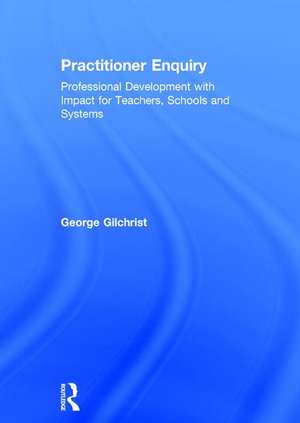 Practitioner Enquiry: Professional Development with Impact for Teachers, Schools and Systems de George Gilchrist