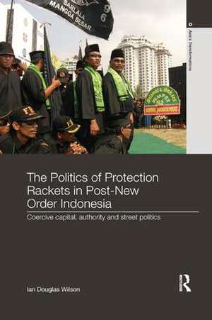 The Politics of Protection Rackets in Post-New Order Indonesia: Coercive Capital, Authority and Street Politics de Ian Douglas Wilson