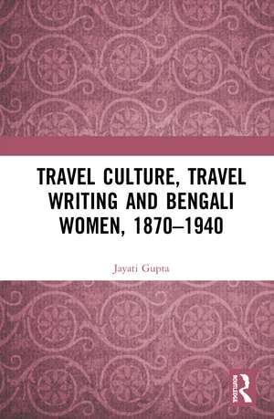 Travel Culture, Travel Writing and Bengali Women, 1870–1940 de Jayati Gupta