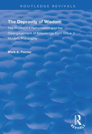 The Depravity of Wisdom: The Protestant Reformation and the Disengagement of Knowledge from Virtue in Modern Philosophy de Mark A. Painter