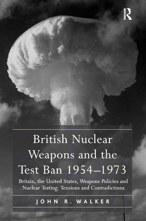 British Nuclear Weapons and the Test Ban 1954-1973: Britain, the United States, Weapons Policies and Nuclear Testing: Tensions and Contradictions de John R. Walker