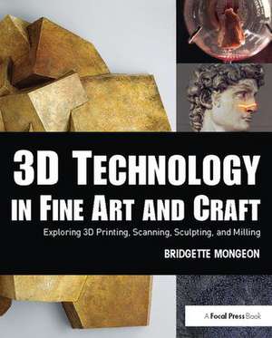 3D Technology in Fine Art and Craft: Exploring 3D Printing, Scanning, Sculpting and Milling de Bridgette Mongeon