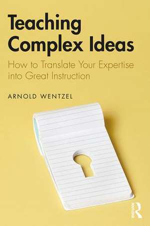 Teaching Complex Ideas: How to Translate Your Expertise into Great Instruction de Arnold Wentzel