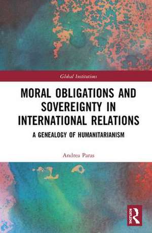 Moral Obligations and Sovereignty in International Relations: A Genealogy of Humanitarianism de Andrea Paras