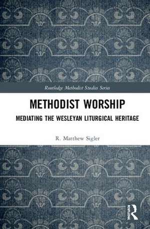 Methodist Worship: Mediating the Wesleyan Liturgical Heritage de R. Matthew Sigler