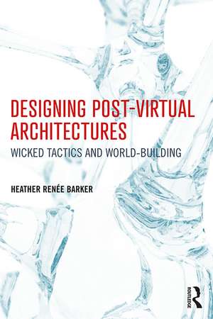 Designing Post-Virtual Architectures: Wicked Tactics and World-Building de Heather Barker