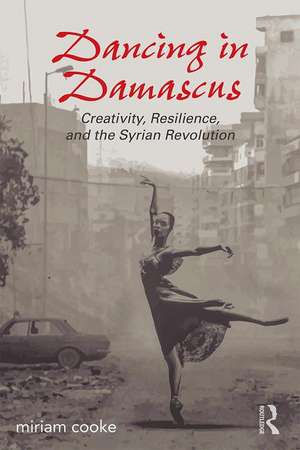 Dancing in Damascus: Creativity, Resilience, and the Syrian Revolution de miriam cooke