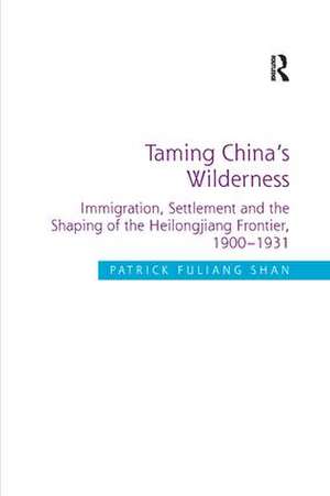 Taming China's Wilderness: Immigration, Settlement and the Shaping of the Heilongjiang Frontier, 1900-1931 de Patrick Fuliang Shan