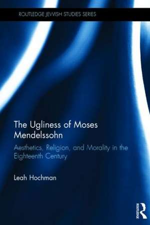 The Ugliness of Moses Mendelssohn: Aesthetics, Religion & Morality in the Eighteenth Century de Leah Hochman