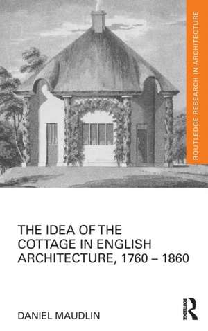 The Idea of the Cottage in English Architecture, 1760 - 1860 de Daniel Maudlin