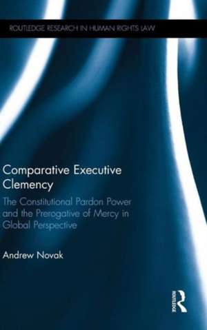 Comparative Executive Clemency: The Constitutional Pardon Power and the Prerogative of Mercy in Global Perspective de Andrew Novak