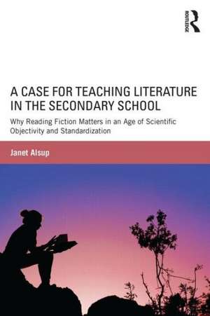 A Case for Teaching Literature in the Secondary School: Why Reading Fiction Matters in an Age of Scientific Objectivity and Standardization de Janet Alsup