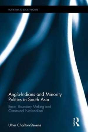 Anglo-Indians and Minority Politics in South Asia: Race, Boundary Making and Communal Nationalism de Uther Charlton-Stevens