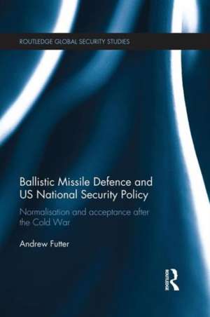 Ballistic Missile Defence and US National Security Policy: Normalisation and Acceptance after the Cold War de Andrew Futter