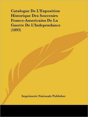 Catalogue De L'Exposition Historique Des Souvenirs Franco-Americains De La Guerre De L'Independance (1893) de Imprimerie Nationale Publisher