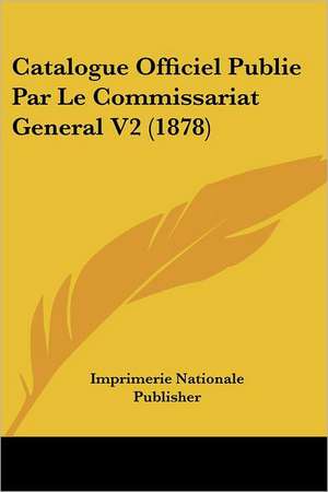 Catalogue Officiel Publie Par Le Commissariat General V2 (1878) de Imprimerie Nationale Publisher