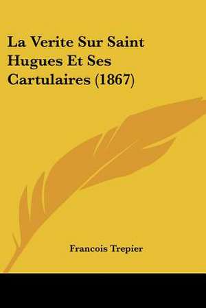 La Verite Sur Saint Hugues Et Ses Cartulaires (1867) de Francois Trepier