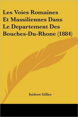 Les Voies Romaines Et Massiliennes Dans Le Departement Des Bouches-Du-Rhone (1884) de Isidore Gilles