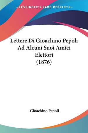 Lettere Di Gioachino Pepoli Ad Alcuni Suoi Amici Elettori (1876) de Gioachino Pepoli