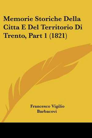 Memorie Storiche Della Citta E Del Territorio Di Trento, Part 1 (1821) de Francesco Vigilio Barbacovi