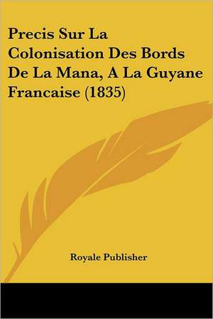 Precis Sur La Colonisation Des Bords De La Mana, A La Guyane Francaise (1835) de Royale Publisher