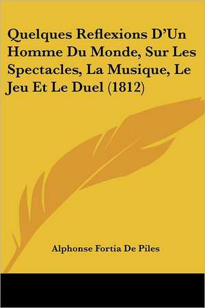 Quelques Reflexions D'Un Homme Du Monde, Sur Les Spectacles, La Musique, Le Jeu Et Le Duel (1812) de Alphonse Fortia De Piles