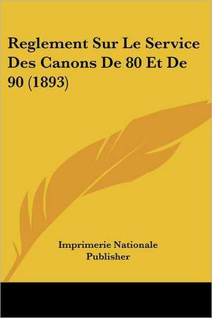 Reglement Sur Le Service Des Canons De 80 Et De 90 (1893) de Imprimerie Nationale Publisher