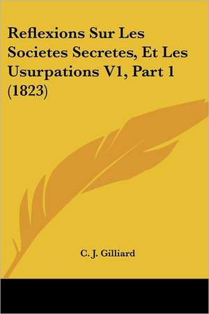 Reflexions Sur Les Societes Secretes, Et Les Usurpations V1, Part 1 (1823) de C. J. Gilliard