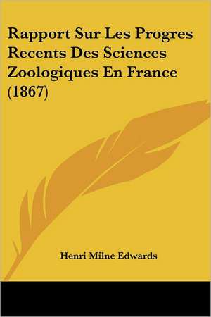 Rapport Sur Les Progres Recents Des Sciences Zoologiques En France (1867) de Henri Milne Edwards