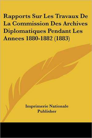 Rapports Sur Les Travaux De La Commission Des Archives Diplomatiques Pendant Les Annees 1880-1882 (1883) de Imprimerie Nationale Publisher