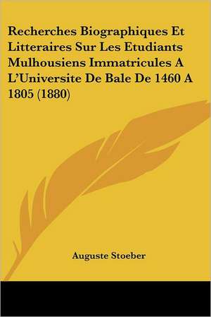 Recherches Biographiques Et Litteraires Sur Les Etudiants Mulhousiens Immatricules A L'Universite De Bale De 1460 A 1805 (1880) de Auguste Stoeber