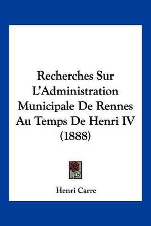 Recherches Sur L'Administration Municipale De Rennes Au Temps De Henri IV (1888) de Henri Carre