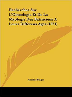 Recherches Sur L'Osteologie Et de La Myologie Des Batraciens a Leurs Differens Ages (1834) de Antoine Duges