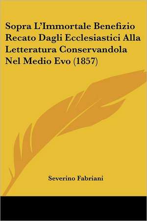 Sopra L'Immortale Benefizio Recato Dagli Ecclesiastici Alla Letteratura Conservandola Nel Medio Evo (1857) de Severino Fabriani