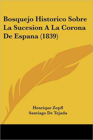 Bosquejo Historico Sobre La Sucesion A La Corona De Espana (1839) de Henrique Zopfl