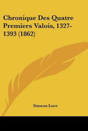 Chronique Des Quatre Premiers Valois, 1327-1393 (1862) de Simeon Luce