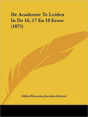 De Academie Te Leiden In De 16, 17 En 18 Eeuw (1875) de Gilles Dionysius Jacobus Schotel