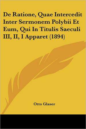 De Ratione, Quae Intercedit Inter Sermonem Polybii Et Eum, Qui In Titulis Saeculi III, II, I Apparet (1894) de Otto Glaser