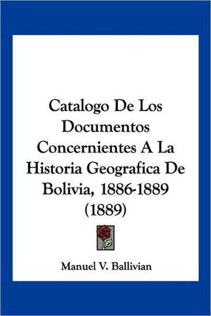 Catalogo De Los Documentos Concernientes A La Historia Geografica De Bolivia, 1886-1889 (1889) de Manuel V. Ballivian