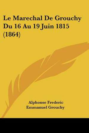 Le Marechal De Grouchy Du 16 Au 19 Juin 1815 (1864) de Alphonse Frederic Emmanuel Grouchy