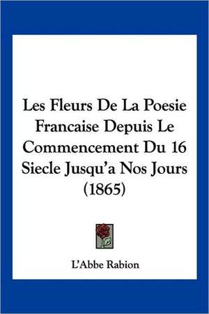 Les Fleurs De La Poesie Francaise Depuis Le Commencement Du 16 Siecle Jusqu'a Nos Jours (1865) de L'Abbe Rabion