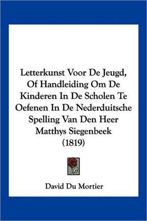 Letterkunst Voor De Jeugd, Of Handleiding Om De Kinderen In De Scholen Te Oefenen In De Nederduitsche Spelling Van Den Heer Matthys Siegenbeek (1819) de David Du Mortier