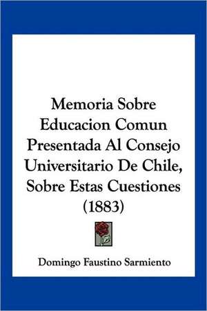 Memoria Sobre Educacion Comun Presentada Al Consejo Universitario De Chile, Sobre Estas Cuestiones (1883) de Domingo Faustino Sarmiento