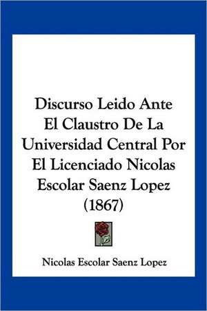 Discurso Leido Ante El Claustro De La Universidad Central Por El Licenciado Nicolas Escolar Saenz Lopez (1867) de Nicolas Escolar Saenz Lopez