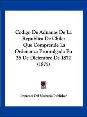 Codigo De Aduanas De La Republica De Chile de Imprenta Del Mercurio Publisher