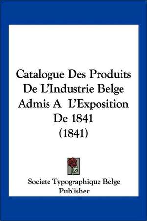 Catalogue Des Produits De L'Industrie Belge Admis A L'Exposition De 1841 (1841) de Societe Typographique Belge Publisher