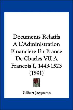 Documents Relatifs A L'Administration Financiere En France De Charles VII A Francois I, 1443-1523 (1891) de Gilbert Jacqueton