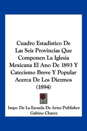 Cuadro Estadistico De Las Seis Provincias Que Componen La Iglesia Mexicana El Ano De 1893 Y Catecismo Breve Y Popular Acerca De Los Diezmos (1894) de Impr. de La Escuela de Artes Publisher